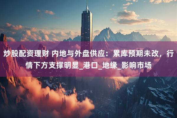 炒股配资理财 内地与外盘供应：累库预期未改，行情下方支撑明显_港口_地缘_影响市场