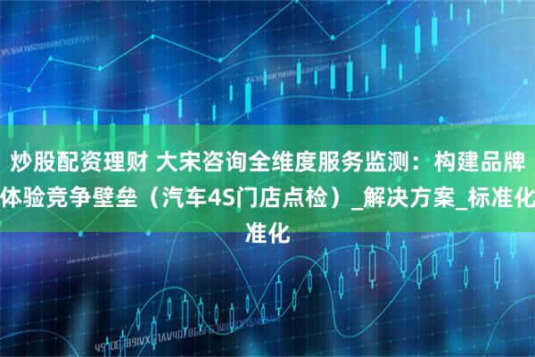 炒股配资理财 大宋咨询全维度服务监测：构建品牌体验竞争壁垒（汽车4S门店点检）_解决方案_标准化