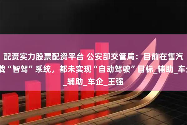 配资实力股票配资平台 公安部交管局：目前在售汽车所搭载“智驾”系统，都未实现“自动驾驶”目标_辅助_车企_王强