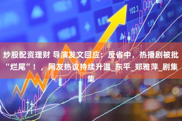 炒股配资理财 导演发文回应：反省中，热播剧被批“烂尾”！，网友热议持续升温_东平_郑雅萍_剧集