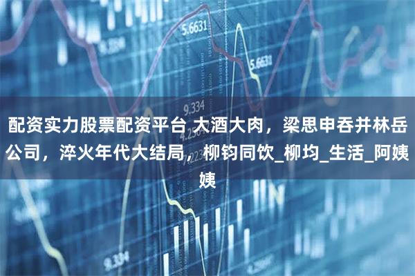 配资实力股票配资平台 大酒大肉，梁思申吞并林岳公司，淬火年代大结局，柳钧同饮_柳均_生活_阿姨