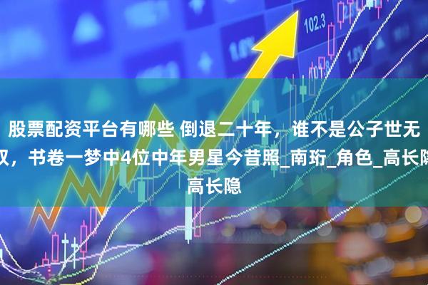 股票配资平台有哪些 倒退二十年，谁不是公子世无双，书卷一梦中4位中年男星今昔照_南珩_角色_高长隐