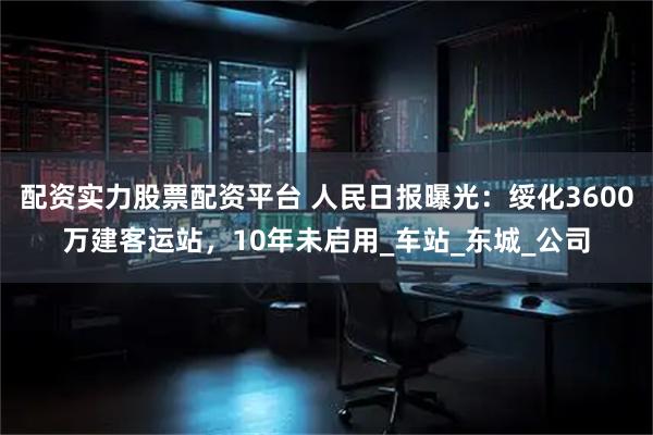 配资实力股票配资平台 人民日报曝光：绥化3600万建客运站，10年未启用_车站_东城_公司