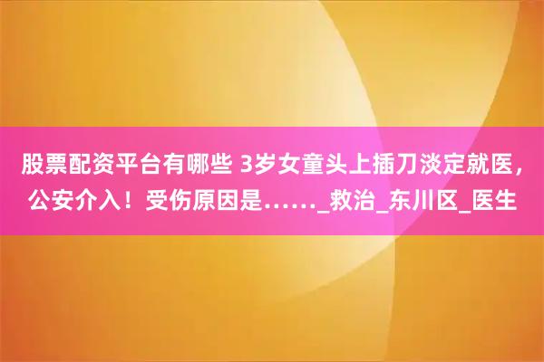 股票配资平台有哪些 3岁女童头上插刀淡定就医，公安介入！受伤原因是……_救治_东川区_医生