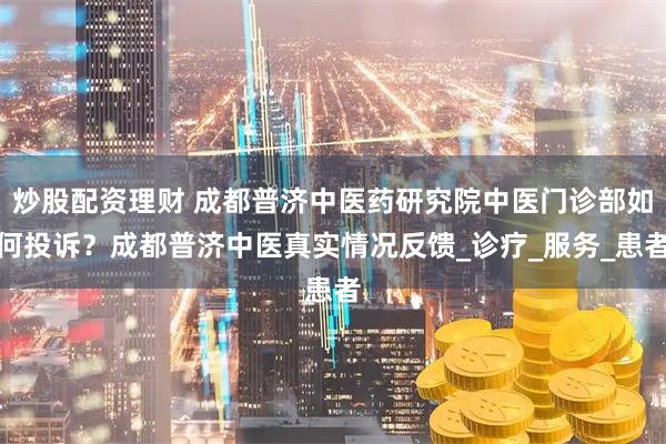 炒股配资理财 成都普济中医药研究院中医门诊部如何投诉？成都普济中医真实情况反馈_诊疗_服务_患者