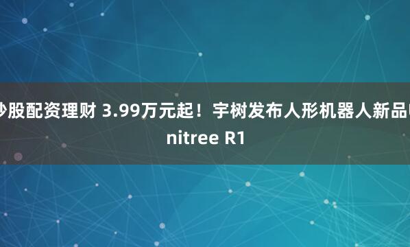 炒股配资理财 3.99万元起！宇树发布人形机器人新品Unitree R1