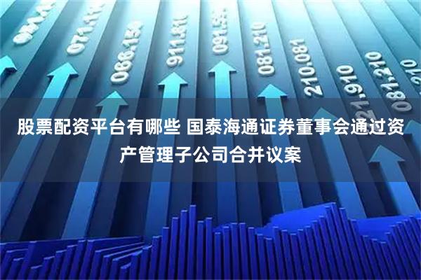 股票配资平台有哪些 国泰海通证券董事会通过资产管理子公司合并议案