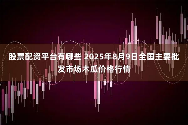 股票配资平台有哪些 2025年8月9日全国主要批发市场木瓜价格行情