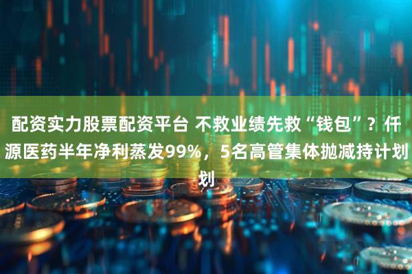 配资实力股票配资平台 不救业绩先救“钱包”？仟源医药半年净利蒸发99%，5名高管集体抛减持计划