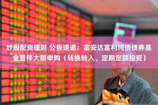 炒股配资理财 公告速递：富安达富利纯债债券基金暂停大额申购（转换转入、定期定额投资）