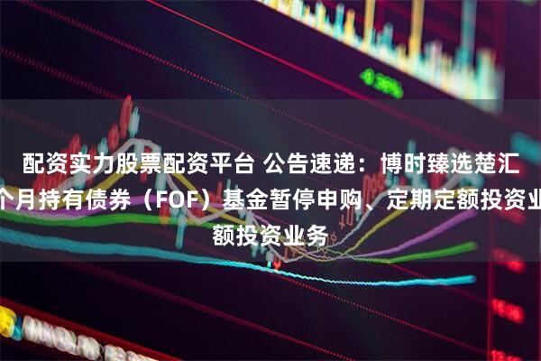 配资实力股票配资平台 公告速递：博时臻选楚汇三个月持有债券（FOF）基金暂停申购、定期定额投资业务