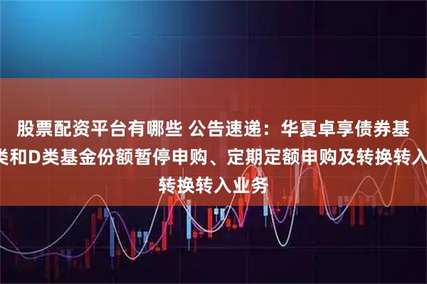 股票配资平台有哪些 公告速递：华夏卓享债券基金C类和D类基金份额暂停申购、定期定额申购及转换转入业务