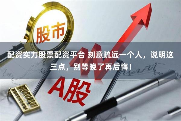 配资实力股票配资平台 刻意疏远一个人，说明这三点，别等晚了再后悔！