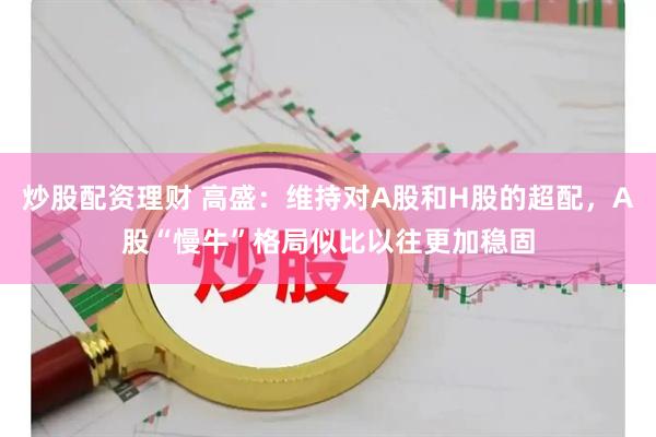 炒股配资理财 高盛：维持对A股和H股的超配，A股“慢牛”格局似比以往更加稳固