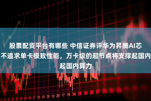 股票配资平台有哪些 中信证券评华为昇腾AI芯片：不追求单卡极致性能，万卡级的超节点将支撑起国内算力