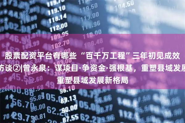 股票配资平台有哪些 “百千万工程”三年初见成效一把手访谈②|曾永泉：谋项目·争资金·强根基，重塑县域发展新格局