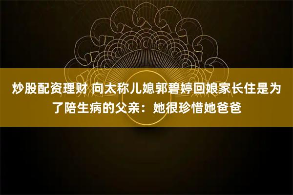 炒股配资理财 向太称儿媳郭碧婷回娘家长住是为了陪生病的父亲：她很珍惜她爸爸
