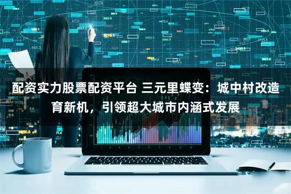 配资实力股票配资平台 三元里蝶变：城中村改造育新机，引领超大城市内涵式发展