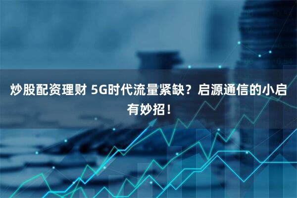 炒股配资理财 5G时代流量紧缺？启源通信的小启有妙招！