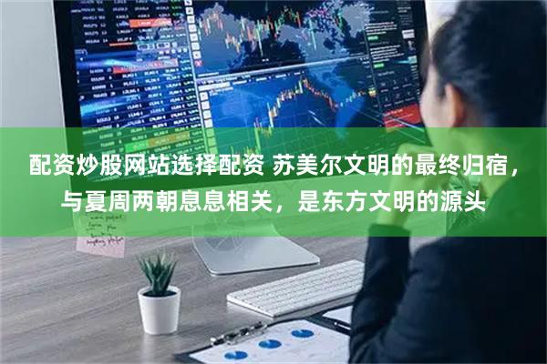 配资炒股网站选择配资 苏美尔文明的最终归宿，与夏周两朝息息相关，是东方文明的源头