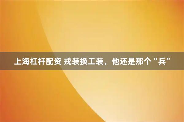 上海杠杆配资 戎装换工装，他还是那个“兵”