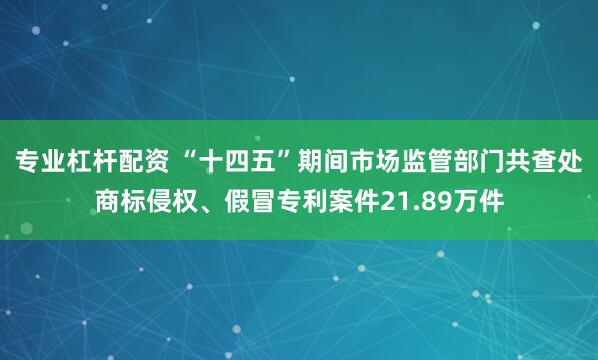 专业杠杆配资 “十四五”期间市场监管部门共查处商标侵权、假冒专利案件21.89万件