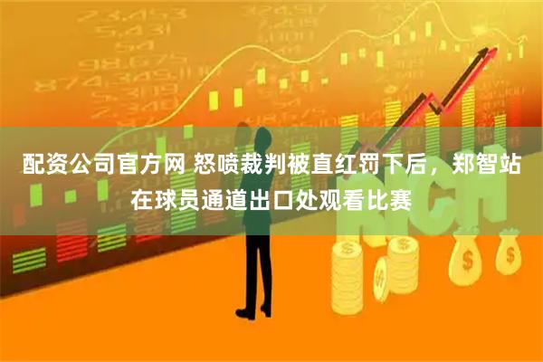 配资公司官方网 怒喷裁判被直红罚下后，郑智站在球员通道出口处观看比赛