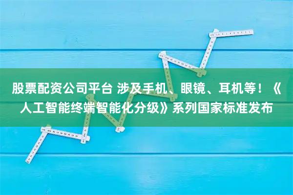 股票配资公司平台 涉及手机、眼镜、耳机等！《人工智能终端智能化分级》系列国家标准发布