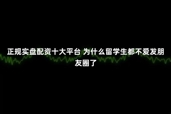 正规实盘配资十大平台 为什么留学生都不爱发朋友圈了