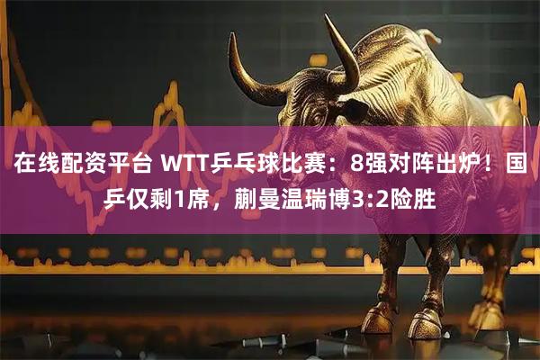 在线配资平台 WTT乒乓球比赛：8强对阵出炉！国乒仅剩1席，蒯曼温瑞博3:2险胜