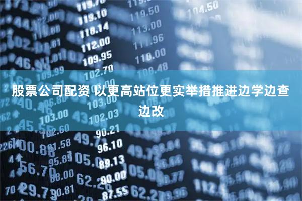 股票公司配资 以更高站位更实举措推进边学边查边改